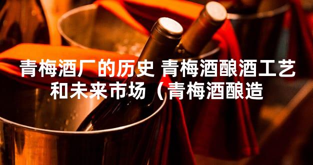 青梅酒厂的历史 青梅酒酿酒工艺和未来市场（青梅酒酿造